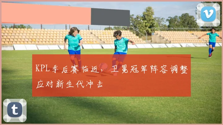 KPL季后赛临近，卫冕冠军阵容调整应对新生代冲击