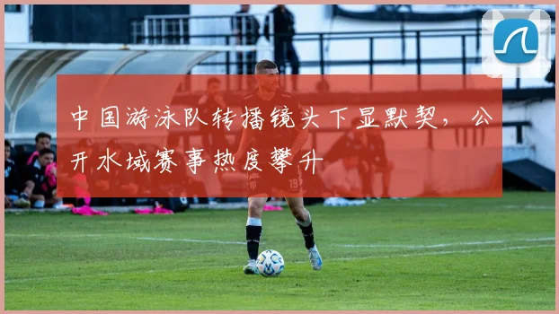 中国游泳队转播镜头下显默契，公开水域赛事热度攀升