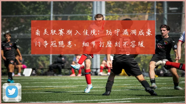 南美联赛渐入佳境：防守漏洞成豪门争冠隐患，细节打磨刻不容缓
