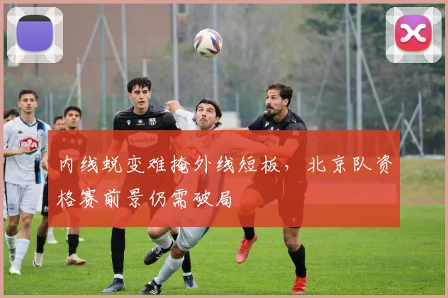 内线蜕变难掩外线短板，北京队资格赛前景仍需破局 - 中国体彩网