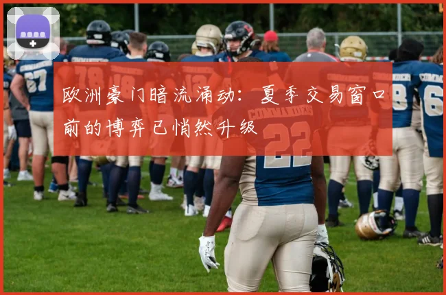 欧洲豪门暗流涌动：夏季交易窗口前的博弈已悄然升级