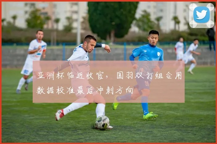 亚洲杯临近收官，国羽双打组合用数据校准最后冲刺方向 - 中国体彩网