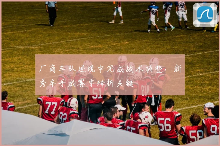 厂商车队逆境中完成战术调整，新秀车手成赛季转折关键 - 中国体彩网