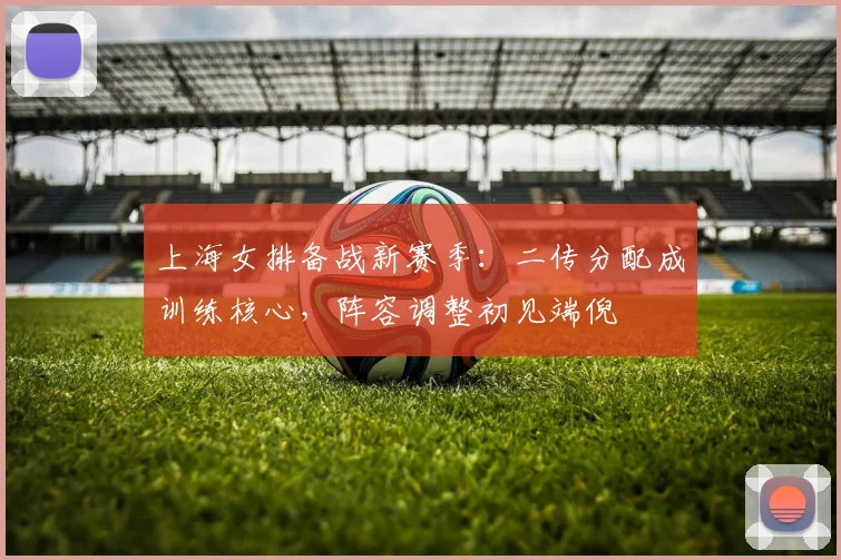 上海女排备战新赛季：二传分配成训练核心，阵容调整初见端倪