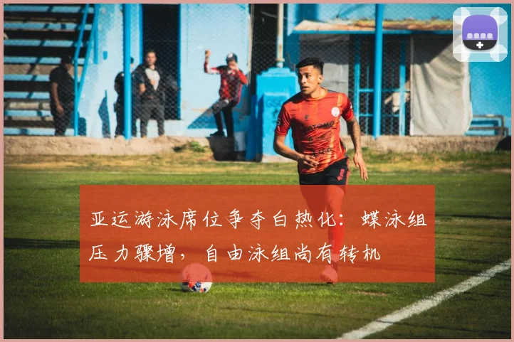 亚运游泳席位争夺白热化：蝶泳组压力骤增，自由泳组尚有转机 - 中国体彩网