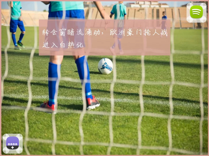 转会窗暗流涌动,欧洲豪门抢人战进入白热化