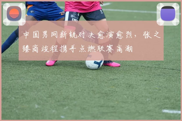 中国男网新锐对决愈演愈烈，张之臻商竣程携手点燃联赛高潮
