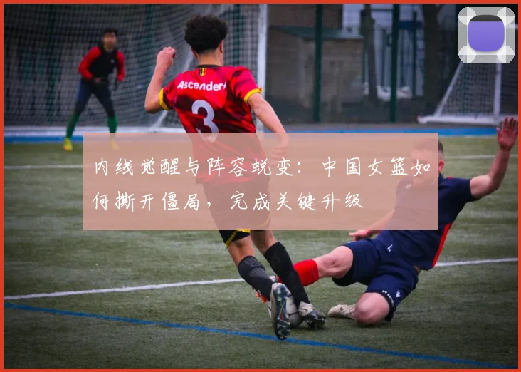 内线觉醒与阵容蜕变：中国女篮如何撕开僵局，完成关键升级 - 中国体彩网