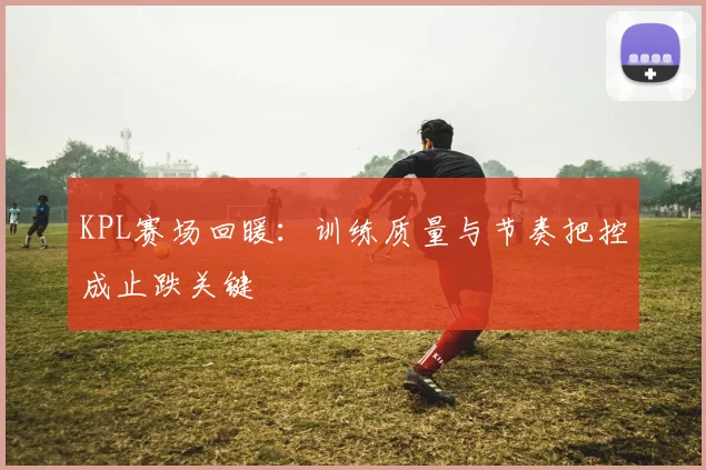 KPL赛场回暖：训练质量与节奏把控成止跌关键