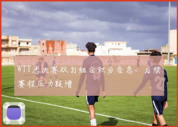 WTT总决赛双打组合积分告急，后续赛程压力陡增