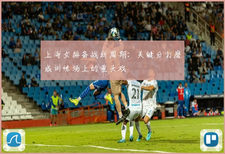 上海女排备战新周期:关键分打磨成训练场上的重头戏