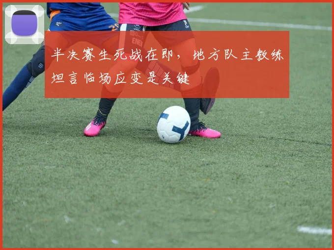 半决赛生死战在即，地方队主教练坦言临场应变是关键 - 中国体彩网