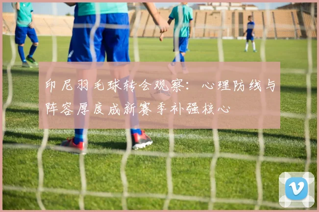 印尼羽毛球转会观察:心理防线与阵容厚度成新赛季补强核心