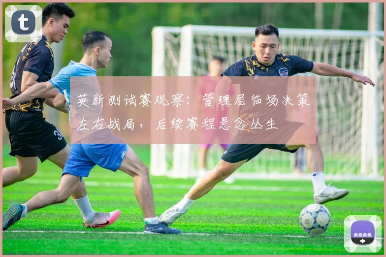 英新测试赛观察:管理层临场决策左右战局,后续赛程悬念丛生