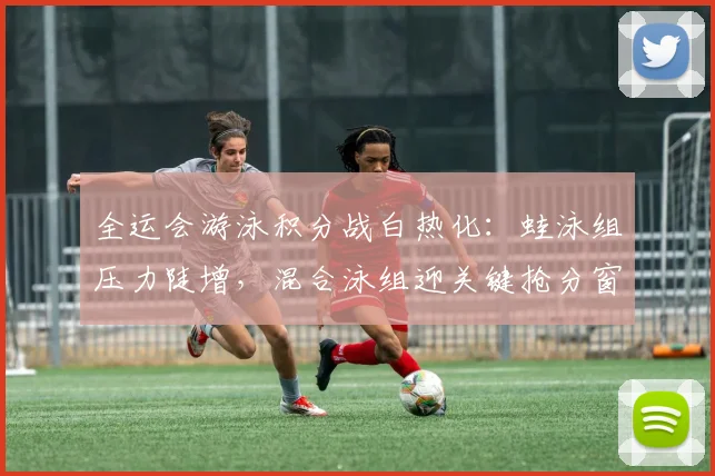 全运会游泳积分战白热化：蛙泳组压力陡增，混合泳组迎关键抢分窗口 - 中国体彩网