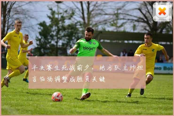 半决赛生死战前夕，地方队主帅坦言临场调整成胜负关键 - 中国体彩网