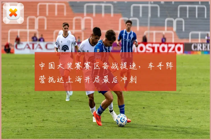 中国大奖赛赛区备战提速，车手阵营抵达上海开启最后冲刺