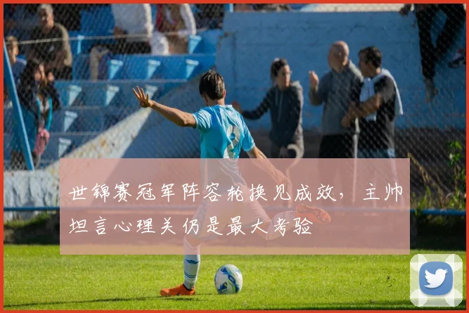 世锦赛冠军阵容轮换见成效,主帅坦言心理关仍是最大考验