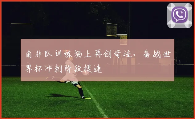 南非队训练场上再创奇迹，备战世界杯冲刺阶段提速
