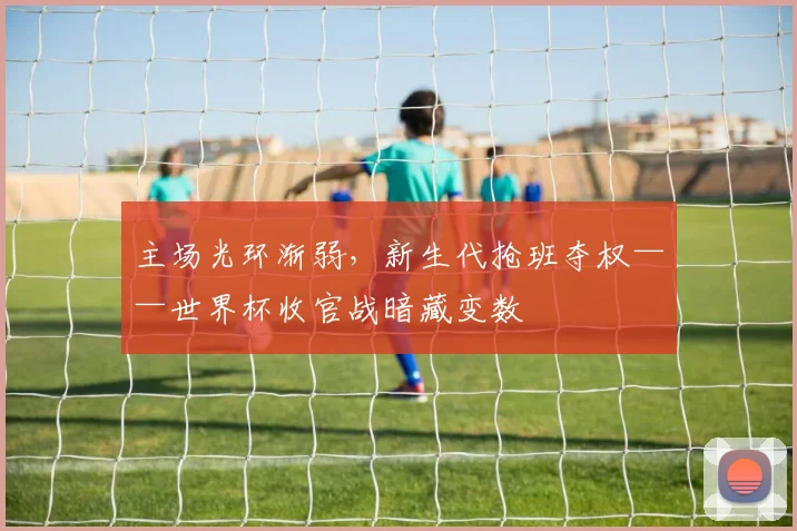 主场光环渐弱,新生代抢班夺权——世界杯收官战暗藏变数