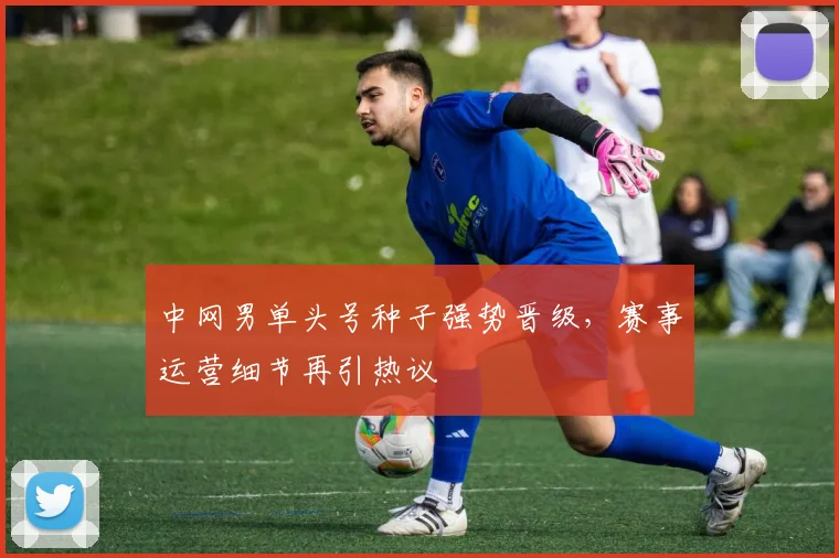 中网男单头号种子强势晋级，赛事运营细节再引热议