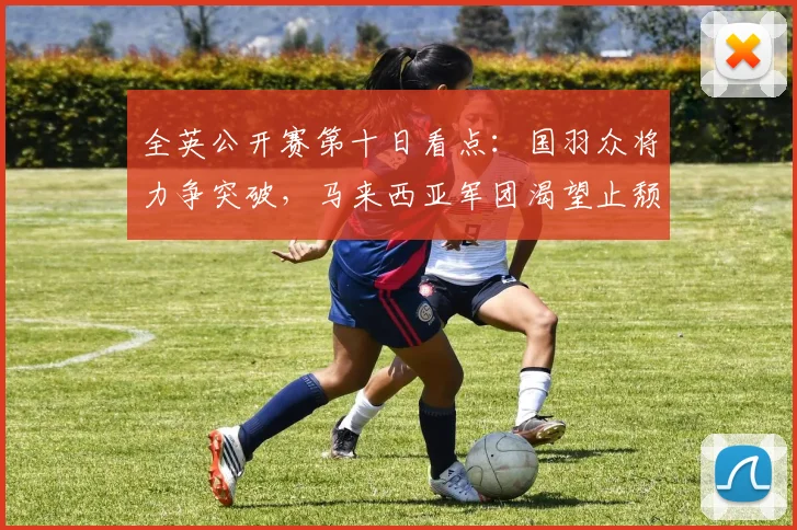全英公开赛第十日看点：国羽众将力争突破，马来西亚军团渴望止颓