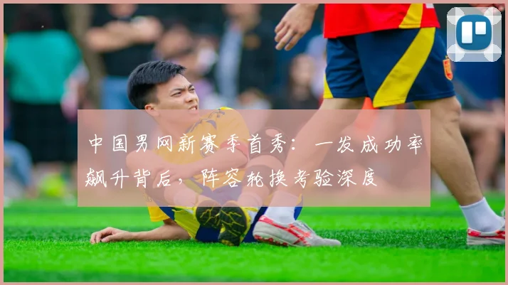 中国男网新赛季首秀：一发成功率飙升背后，阵容轮换考验深度