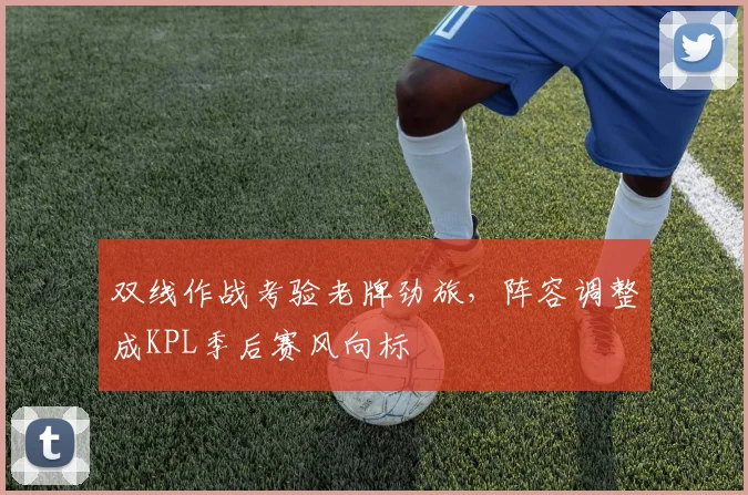 双线作战考验老牌劲旅，阵容调整成KPL季后赛风向标 - 中国体彩网
