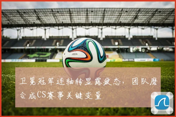 卫冕冠军连轴转显露疲态，团队磨合成CS赛事关键变量 - 中国体彩网