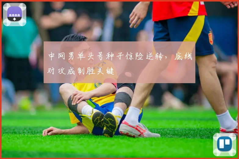 中网男单头号种子惊险逆转,底线对攻成制胜关键