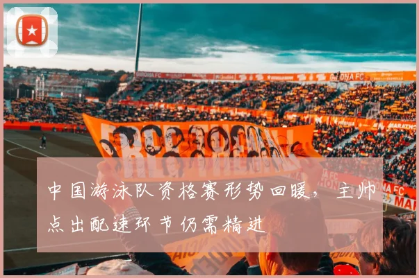 中国游泳队资格赛形势回暖,主帅点出配速环节仍需精进
