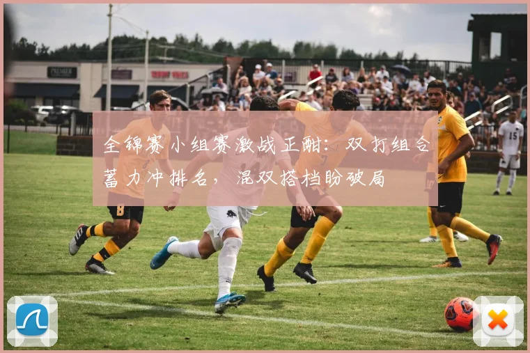 全锦赛小组赛激战正酣：双打组合蓄力冲排名，混双搭档盼破局 - 中国体彩网