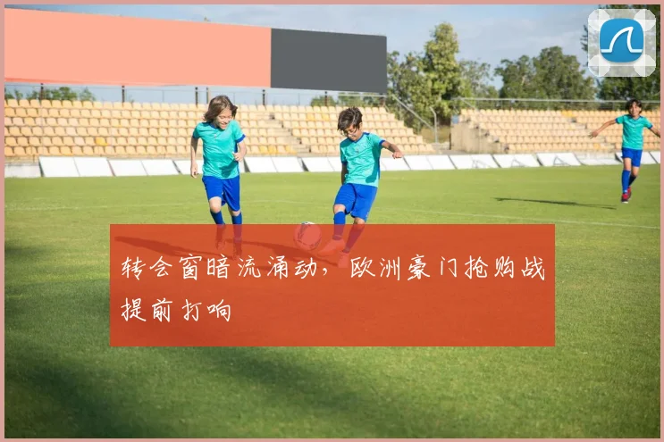 转会窗暗流涌动，欧洲豪门抢购战提前打响