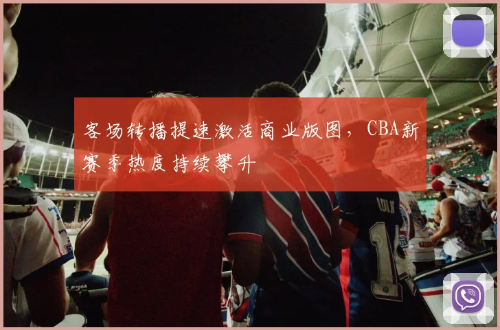 客场转播提速激活商业版图，CBA新赛季热度持续攀升